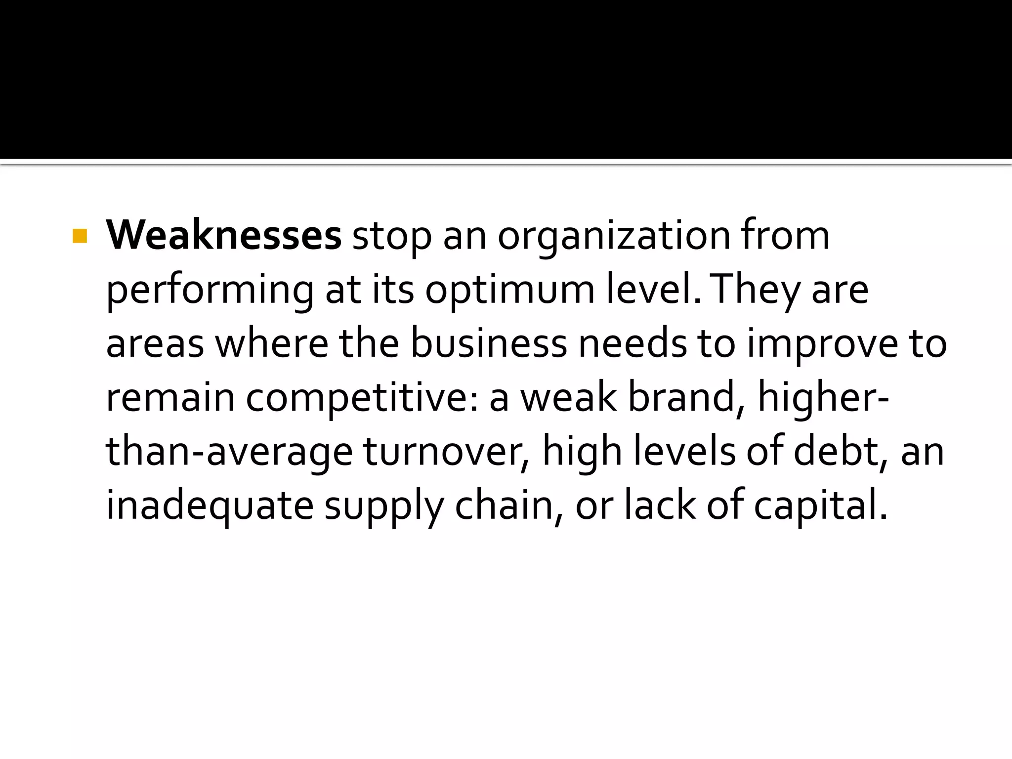  Weaknesses stop an organization from
performing at its optimum level.They are
areas where the business needs to improve to
remain competitive: a weak brand, higher-
than-average turnover, high levels of debt, an
inadequate supply chain, or lack of capital.
 