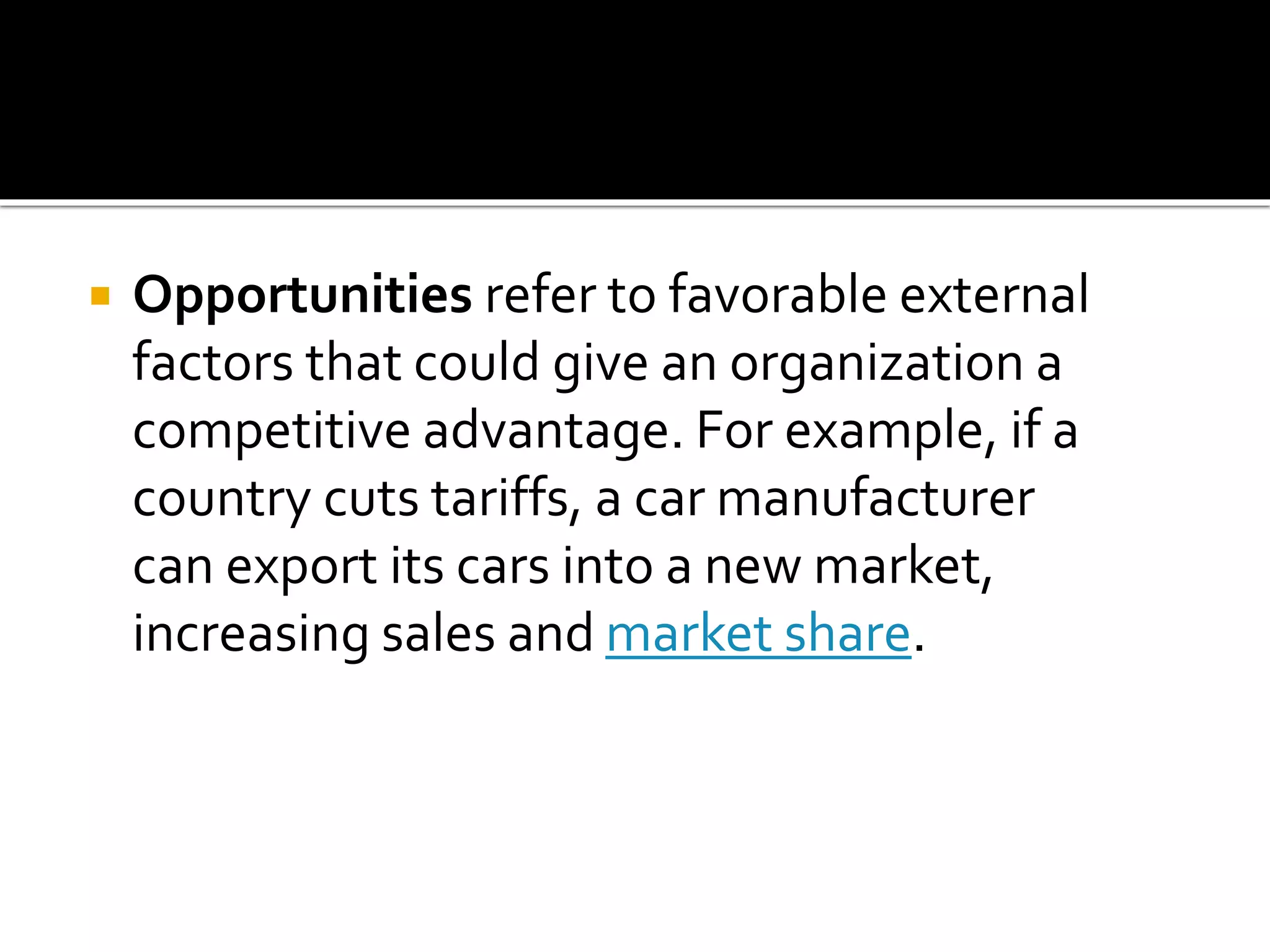  Opportunities refer to favorable external
factors that could give an organization a
competitive advantage. For example, if a
country cuts tariffs, a car manufacturer
can export its cars into a new market,
increasing sales and market share.
 