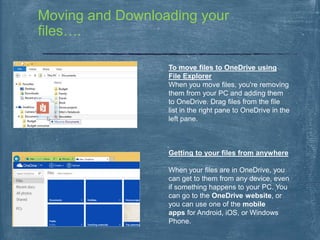 Moving and Downloading your
files….
To move files to OneDrive using
File Explorer
When you move files, you're removing
them from your PC and adding them
to OneDrive. Drag files from the file
list in the right pane to OneDrive in the
left pane.
Getting to your files from anywhere
When your files are in OneDrive, you
can get to them from any device, even
if something happens to your PC. You
can go to the OneDrive website, or
you can use one of the mobile
apps for Android, iOS, or Windows
Phone.
 