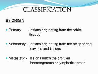 CLASSIFICATION
BY ORIGIN
 Primary - lesions originating from the orbital
tissues
 Secondary - lesions originating from the neighboring
cavities and tissues
 Metastatic - lesions reach the orbit via
hematogenous or lymphatic spread
 