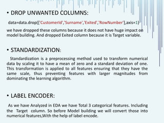 • DROP UNWANTED COLUMNS:
data=data.drop(['CustomerId','Surname','Exited','RowNumber'],axis=1)
we have dropped these columns because it does not have huge impact on
model building. And dropped Exited column because it is Target variable.
• STANDARDIZATION:
Standardization is a preprocessing method used to transform numerical
data by scaling it to have a mean of zero and a standard deviation of one.
This transformation is applied to all features ensuring that they have the
same scale, thus preventing features with larger magnitudes from
dominating the learning algorithm.
• LABEL ENCODER:
As we have Analyzed in EDA we have Total 3 categorical features. Including
the Target column. So before Model building we will convert those into
numerical features,With the help of label encode.
 