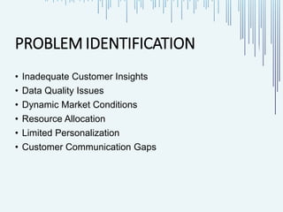 PROBLEM IDENTIFICATION
• Inadequate Customer Insights
• Data Quality Issues
• Dynamic Market Conditions
• Resource Allocation
• Limited Personalization
• Customer Communication Gaps
 