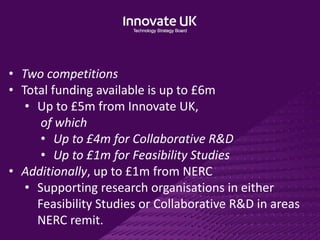 • Two competitions
• Total funding available is up to £6m
• Up to £5m from Innovate UK,
of which
• Up to £4m for Collaborative R&D
• Up to £1m for Feasibility Studies
• Additionally, up to £1m from NERC
• Supporting research organisations in either
Feasibility Studies or Collaborative R&D in areas
NERC remit.
 