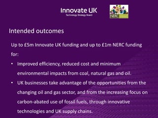 Intended outcomes
Up to £5m Innovate UK funding and up to £1m NERC funding
for:
• Improved efficiency, reduced cost and minimum
environmental impacts from coal, natural gas and oil.
• UK businesses take advantage of the opportunities from the
changing oil and gas sector, and from the increasing focus on
carbon-abated use of fossil fuels, through innovative
technologies and UK supply chains.
 