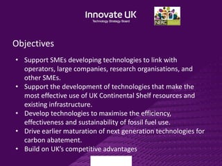 Objectives
• Support SMEs developing technologies to link with
operators, large companies, research organisations, and
other SMEs.
• Support the development of technologies that make the
most effective use of UK Continental Shelf resources and
existing infrastructure.
• Develop technologies to maximise the efficiency,
effectiveness and sustainability of fossil fuel use.
• Drive earlier maturation of next generation technologies for
carbon abatement.
• Build on UK’s competitive advantages
 