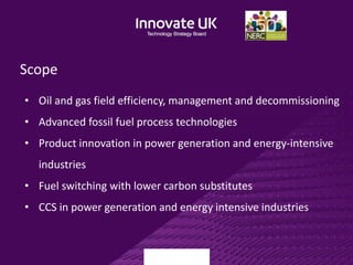 Scope
• Oil and gas field efficiency, management and decommissioning
• Advanced fossil fuel process technologies
• Product innovation in power generation and energy-intensive
industries
• Fuel switching with lower carbon substitutes
• CCS in power generation and energy intensive industries
 