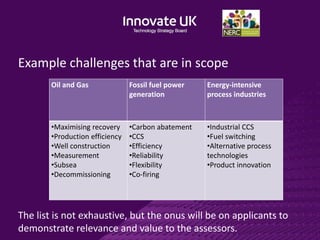 Example challenges that are in scope
Oil and Gas Fossil fuel power
generation
Energy-intensive
process industries
•Maximising recovery
•Production efficiency
•Well construction
•Measurement
•Subsea
•Decommissioning
•Carbon abatement
•CCS
•Efficiency
•Reliability
•Flexibility
•Co-firing
•Industrial CCS
•Fuel switching
•Alternative process
technologies
•Product innovation
The list is not exhaustive, but the onus will be on applicants to
demonstrate relevance and value to the assessors.
 
