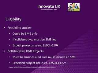 Eligibility
• Feasibility studies
• Could be SME only
• If collaborative, must be SME-led
• Expect project size ca. £100k-150k
• Collaborative R&D Projects
• Must be business-led and must include an SME
• Expected project size is ca. £250k-£1.5m
(Larger project sizes should be discussed in advance of submission)
 