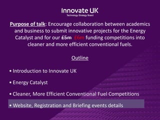 Purpose of talk: Encourage collaboration between academics
and business to submit innovative projects for the Energy
Catalyst and for our £5m £6m funding competitions into
cleaner and more efficient conventional fuels.
Outline
• Introduction to Innovate UK
• Energy Catalyst
• Cleaner, More Efficient Conventional Fuel Competitions
• Website, Registration and Briefing events details
 