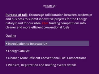 Purpose of talk: Encourage collaboration between academics
and business to submit innovative projects for the Energy
Catalyst and for our £5m £6m funding competitions into
cleaner and more efficient conventional fuels.
Outline
• Introduction to Innovate UK
• Energy Catalyst
• Cleaner, More Efficient Conventional Fuel Competitions
• Website, Registration and Briefing events details
 