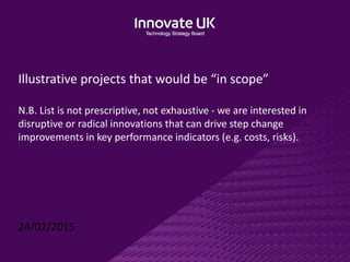 Illustrative projects that would be “in scope”
N.B. List is not prescriptive, not exhaustive - we are interested in
disruptive or radical innovations that can drive step change
improvements in key performance indicators (e.g. costs, risks).
24/02/2015
 