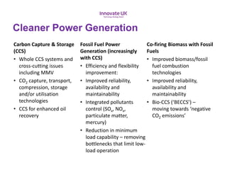 Cleaner Power Generation
Carbon Capture & Storage
(CCS)
• Whole CCS systems and
cross-cutting issues
including MMV
• CO2 capture, transport,
compression, storage
and/or utilisation
technologies
• CCS for enhanced oil
recovery
Fossil Fuel Power
Generation (increasingly
with CCS)
• Efficiency and flexibility
improvement:
• Improved reliability,
availability and
maintainability
• Integrated pollutants
control (SOx, NOx,
particulate matter,
mercury)
• Reduction in minimum
load capability – removing
bottlenecks that limit low-
load operation
Co-firing Biomass with Fossil
Fuels
• Improved biomass/fossil
fuel combustion
technologies
• Improved reliability,
availability and
maintainability
• Bio-CCS (‘BECCS’) –
moving towards ‘negative
CO2 emissions’
 