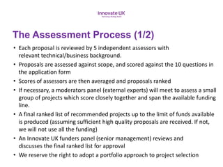 • Each proposal is reviewed by 5 independent assessors with
relevant technical/business background.
• Proposals are assessed against scope, and scored against the 10 questions in
the application form
• Scores of assessors are then averaged and proposals ranked
• If necessary, a moderators panel (external experts) will meet to assess a small
group of projects which score closely together and span the available funding
line.
• A final ranked list of recommended projects up to the limit of funds available
is produced (assuming sufficient high quality proposals are received. If not,
we will not use all the funding​)
• An Innovate UK funders panel (senior management) reviews and
discusses the final ranked list for approval
• We reserve the right to adopt a portfolio approach to project selection
The Assessment Process (1/2)
 