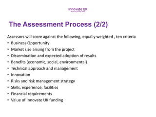 Assessors will score against the following, equally weighted , ten criteria
• Business Opportunity
• Market size arising from the project
• Dissemination and expected adoption of results
• Benefits (economic, social, environmental)
• Technical approach and management
• Innovation
• Risks and risk management strategy
• Skills, experience, facilities
• Financial requirements
• Value of Innovate UK funding
The Assessment Process (2/2)
 