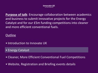 Purpose of talk: Encourage collaboration between academics
and business to submit innovative projects for the Energy
Catalyst and for our £5m funding competitions into cleaner
and more efficient conventional fuels.
Outline
• Introduction to Innovate UK
• Energy Catalyst
• Cleaner, More Efficient Conventional Fuel Competitions
• Website, Registration and Briefing events details
 