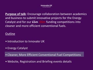 Purpose of talk: Encourage collaboration between academics
and business to submit innovative projects for the Energy
Catalyst and for our £5m £6m funding competitions into
cleaner and more efficient conventional fuels.
Outline
• Introduction to Innovate UK
• Energy Catalyst
• Cleaner, More Efficient Conventional Fuel Competitions
• Website, Registration and Briefing events details
 