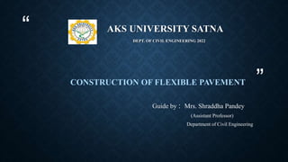 “
”
AKS UNIVERSITY SATNA
DEPT. OF CIVIL ENGINEERING 2022
CONSTRUCTION OF FLEXIBLE PAVEMENT
Guide by : Mrs. Shraddha Pandey
(Assistant Professor)
Department of Civil Engineering
 