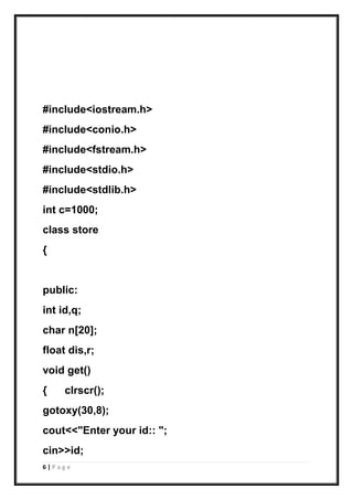 6 | P a g e
#include<iostream.h>
#include<conio.h>
#include<fstream.h>
#include<stdio.h>
#include<stdlib.h>
int c=1000;
class store
{
public:
int id,q;
char n[20];
float dis,r;
void get()
{ clrscr();
gotoxy(30,8);
cout<<"Enter your id:: ";
cin>>id;
 