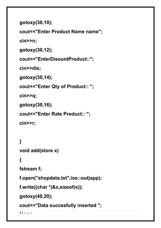 7 | P a g e
gotoxy(30,10);
cout<<"Enter Product Name name";
cin>>n;
gotoxy(30,12);
cout<<"EnterDisountProduct::";
cin>>dis;
gotoxy(30,14);
cout<<"Enter Qty of Product:: ";
cin>>q;
gotoxy(30,16);
cout<<"Enter Rate Product:: ";
cin>>r;
}
void add(store x)
{
fstream f;
f.open("shopdata.txt",ios::out|app);
f.write((char *)&x,sizeof(x));
gotoxy(40,20);
cout<<"Data succesfully inserted ";
 