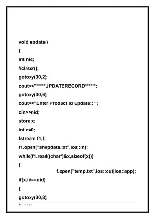 11 | P a g e
void update()
{
int nid;
//clrscr();
gotoxy(30,2);
cout<<"*****UPDATERECORD******;
gotoxy(30,6);
cout<<"Enter Product id Update:: ";
cin>>nid;
store x;
int c=0;
fstream f1,f;
f1.open("shopdata.txt",ios::in);
while(f1.read((char*)&x,sizeof(x)))
{
f.open("temp.txt",ios::out|ios::app);
if(x.id==nid)
{
gotoxy(30,8);
 