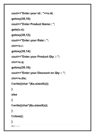 12 | P a g e
cout<<"Enter your id:: "<<x.id;
gotoxy(30,10);
cout<<"Enter Product Name:: ";
gets(x.n);
gotoxy(30,12);
cout<<"Enter your Rate:: ";
cin>>x.r;
gotoxy(30,14);
cout<<"Enter your Product Qty :: ";
cin>>x.q;
gotoxy(30,16);
cout<<"Enter your Discount on Qty :: ";
cin>>x.dis;
f.write((char *)&x,sizeof(x));
}
else
{
f.write((char*)&x,sizeof(x));
}
f.close();
}
 