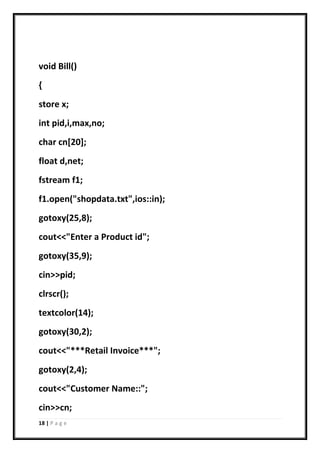 18 | P a g e
void Bill()
{
store x;
int pid,i,max,no;
char cn[20];
float d,net;
fstream f1;
f1.open("shopdata.txt",ios::in);
gotoxy(25,8);
cout<<"Enter a Product id";
gotoxy(35,9);
cin>>pid;
clrscr();
textcolor(14);
gotoxy(30,2);
cout<<"***Retail Invoice***";
gotoxy(2,4);
cout<<"Customer Name::";
cin>>cn;
 