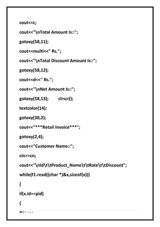 20 | P a g e
cout<<c;
cout<<"nTotal Amount Is::";
gotoxy(58,11);
cout<<multi<<" Rs.";
cout<<"nTotal Discount Amount Is::";
gotoxy(58,12);
cout<<d<<" Rs.";
cout<<"nNet Amount Is::";
gotoxy(58,13); clrscr();
textcolor(14);
gotoxy(30,2);
cout<<"***Retail Invoice***";
gotoxy(2,4);
cout<<"Customer Name::";
cin>>cn;
cout<<"nIdttProduct_NamettRatettDiscount";
while(f1.read((char *)&x,sizeof(x)))
{
if(x.id==pid)
{
 