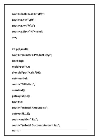21 | P a g e
cout<<endl<<x.id<<"tt";
cout<<x.n<<"tt";
cout<<x.r<<"tt";
cout<<x.dis<<"%"<<endl;
c++;
int pqt,multi;
cout<<"nEnter a Product Qty:";
cin>>pqt;
multi=pqt*x.r;
d=multi*pqt*x.dis/100;
net=multi-d;
cout<<"Bill id is::";
c=autoid();
gotoxy(58,10);
cout<<c;
cout<<"nTotal Amount Is::";
gotoxy(58,11);
cout<<multi<<" Rs.";
cout<<"nTotal Discount Amount Is::";
 
