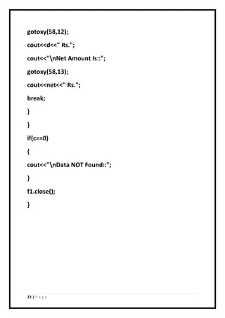22 | P a g e
gotoxy(58,12);
cout<<d<<" Rs.";
cout<<"nNet Amount Is::";
gotoxy(58,13);
cout<<net<<" Rs.";
break;
}
}
if(c==0)
{
cout<<"nData NOT Found::";
}
f1.close();
}
 