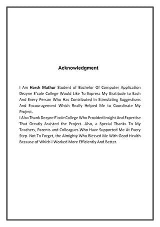 Acknowledgment
I Am Harsh Mathur Student of Bachelor Of Computer Application
Dezyne E’cole College Would Like To Express My Gratitude to Each
And Every Person Who Has Contributed In Stimulating Suggestions
And Encouragement Which Really Helped Me to Coordinate My
Project.
I Also Thank Dezyne E’cole College Who Provided Insight And Expertise
That Greatly Assisted the Project. Also, a Special Thanks To My
Teachers, Parents and Colleagues Who Have Supported Me At Every
Step. Not To Forget, the Almighty Who Blessed Me With Good Health
Because of Which I Worked More Efficiently And Better.
 