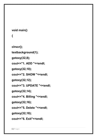 1 | P a g e
void main()
{
clrscr();
textbackground(1);
gotoxy(32,8);
cout<<"1. ADD "<<endl;
gotoxy(32,10);
cout<<"2. SHOW "<<endl;
gotoxy(32,12);
cout<<"3. UPDATE "<<endl;
gotoxy(32,14);
cout<<"4. Billing "<<endl;
gotoxy(32,16);
cout<<"5. Delete "<<endl;
gotoxy(32,18);
cout<<"6. Exit"<<endl;
 