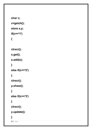 2 | P a g e
char c;
c=getch();
store s,y;
if(c=='1')
{
clrscr();
s.get();
s.add(s);
}
else if(c=='2')
{
clrscr();
y.show();
}
else if(c=='3')
{
clrscr();
y.update();
}
 