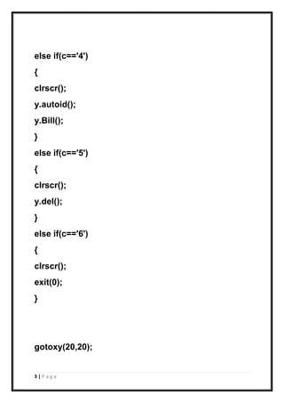 3 | P a g e
else if(c=='4')
{
clrscr();
y.autoid();
y.Bill();
}
else if(c=='5')
{
clrscr();
y.del();
}
else if(c=='6')
{
clrscr();
exit(0);
}
gotoxy(20,20);
 