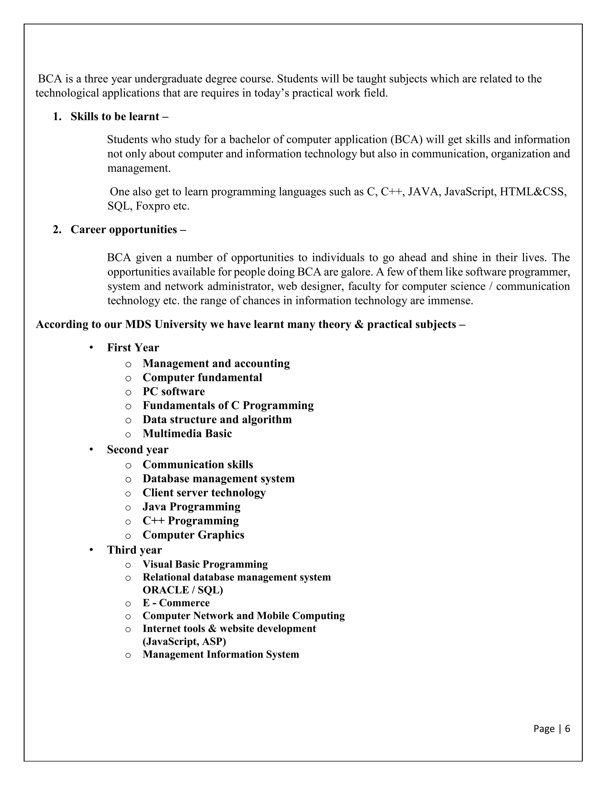 Page | 6
BCA is a three year undergraduate degree course. Students will be taught subjects which are related to the
technological applications that are requires in today’s practical work field.
1. Skills to be learnt –
Students who study for a bachelor of computer application (BCA) will get skills and information
not only about computer and information technology but also in communication, organization and
management.
One also get to learn programming languages such as C, C++, JAVA, JavaScript, HTML&CSS,
SQL, Foxpro etc.
2. Career opportunities –
BCA given a number of opportunities to individuals to go ahead and shine in their lives. The
opportunities available for people doing BCA are galore. A few of them like software programmer,
system and network administrator, web designer, faculty for computer science / communication
technology etc. the range of chances in information technology are immense.
According to our MDS University we have learnt many theory & practical subjects –
• First Year
o Management and accounting
o Computer fundamental
o PC software
o Fundamentals of C Programming
o Data structure and algorithm
o Multimedia Basic
• Second year
o Communication skills
o Database management system
o Client server technology
o Java Programming
o C++ Programming
o Computer Graphics
• Third year
o Visual Basic Programming
o Relational database management system
ORACLE / SQL)
o E - Commerce
o Computer Network and Mobile Computing
o Internet tools & website development
(JavaScript, ASP)
o Management Information System
 