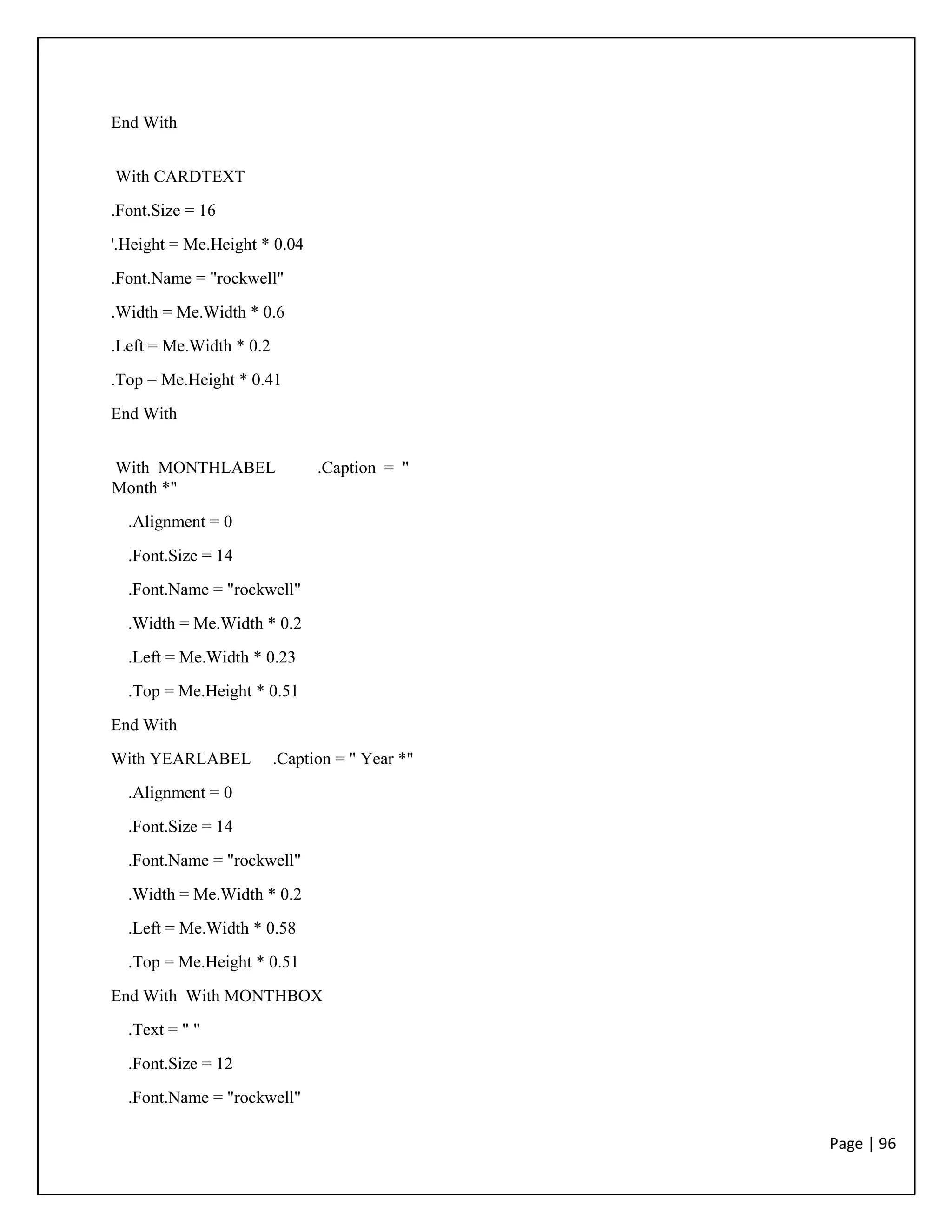 Page | 96
End With
With CARDTEXT
.Font.Size = 16
'.Height = Me.Height * 0.04
.Font.Name = "rockwell"
.Width = Me.Width * 0.6
.Left = Me.Width * 0.2
.Top = Me.Height * 0.41
End With
With MONTHLABEL .Caption = "
Month *"
.Alignment = 0
.Font.Size = 14
.Font.Name = "rockwell"
.Width = Me.Width * 0.2
.Left = Me.Width * 0.23
.Top = Me.Height * 0.51
End With
With YEARLABEL .Caption = " Year *"
.Alignment = 0
.Font.Size = 14
.Font.Name = "rockwell"
.Width = Me.Width * 0.2
.Left = Me.Width * 0.58
.Top = Me.Height * 0.51
End With With MONTHBOX
.Text = " "
.Font.Size = 12
.Font.Name = "rockwell"
 