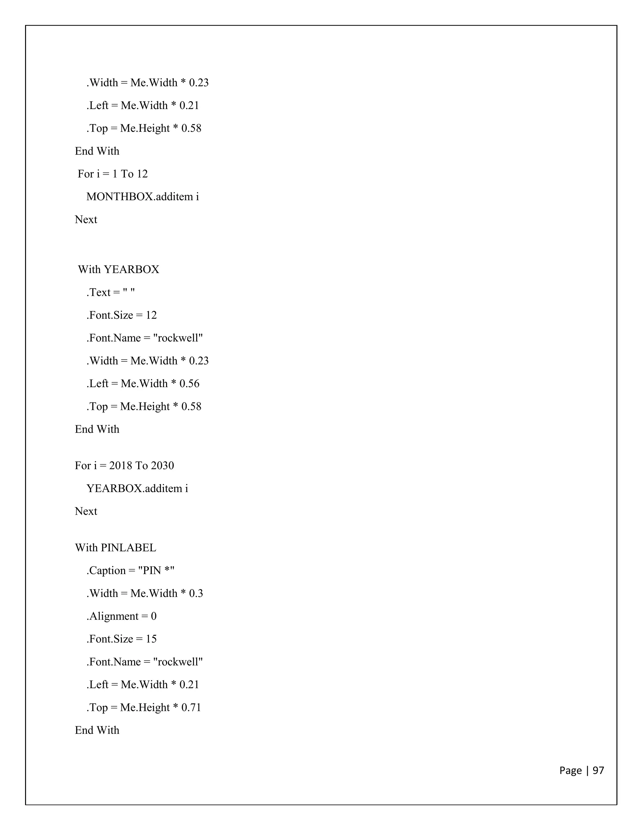 Page | 97
.Width = Me.Width * 0.23
.Left = Me.Width * 0.21
.Top = Me.Height * 0.58
End With
For i = 1 To 12
MONTHBOX.additem i
Next
With YEARBOX
.Text = " "
.Font.Size = 12
.Font.Name = "rockwell"
.Width = Me.Width * 0.23
.Left = Me.Width * 0.56
.Top = Me.Height * 0.58
End With
For i = 2018 To 2030
YEARBOX.additem i
Next
With PINLABEL
.Caption = "PIN *"
.Width = Me.Width * 0.3
.Alignment = 0
.Font.Size = 15
.Font.Name = "rockwell"
.Left = Me.Width * 0.21
.Top = Me.Height * 0.71
End With
 