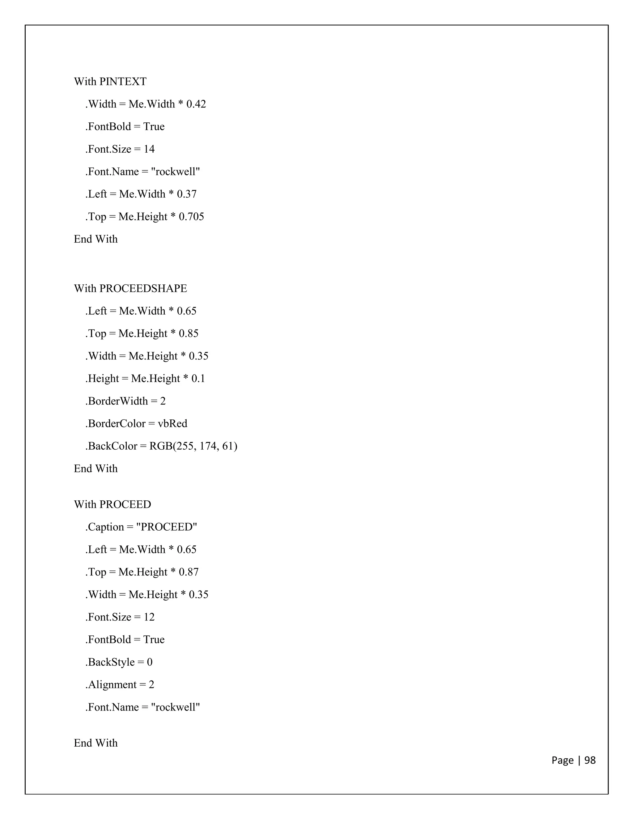Page | 98
With PINTEXT
.Width = Me.Width * 0.42
.FontBold = True
.Font.Size = 14
.Font.Name = "rockwell"
.Left = Me.Width * 0.37
.Top = Me.Height * 0.705
End With
With PROCEEDSHAPE
.Left = Me.Width * 0.65
.Top = Me.Height * 0.85
.Width = Me.Height * 0.35
.Height = Me.Height * 0.1
.BorderWidth = 2
.BorderColor = vbRed
.BackColor = RGB(255, 174, 61)
End With
With PROCEED
.Caption = "PROCEED"
.Left = Me.Width * 0.65
.Top = Me.Height * 0.87
.Width = Me.Height * 0.35
.Font.Size = 12
.FontBold = True
.BackStyle = 0
.Alignment = 2
.Font.Name = "rockwell"
End With
 