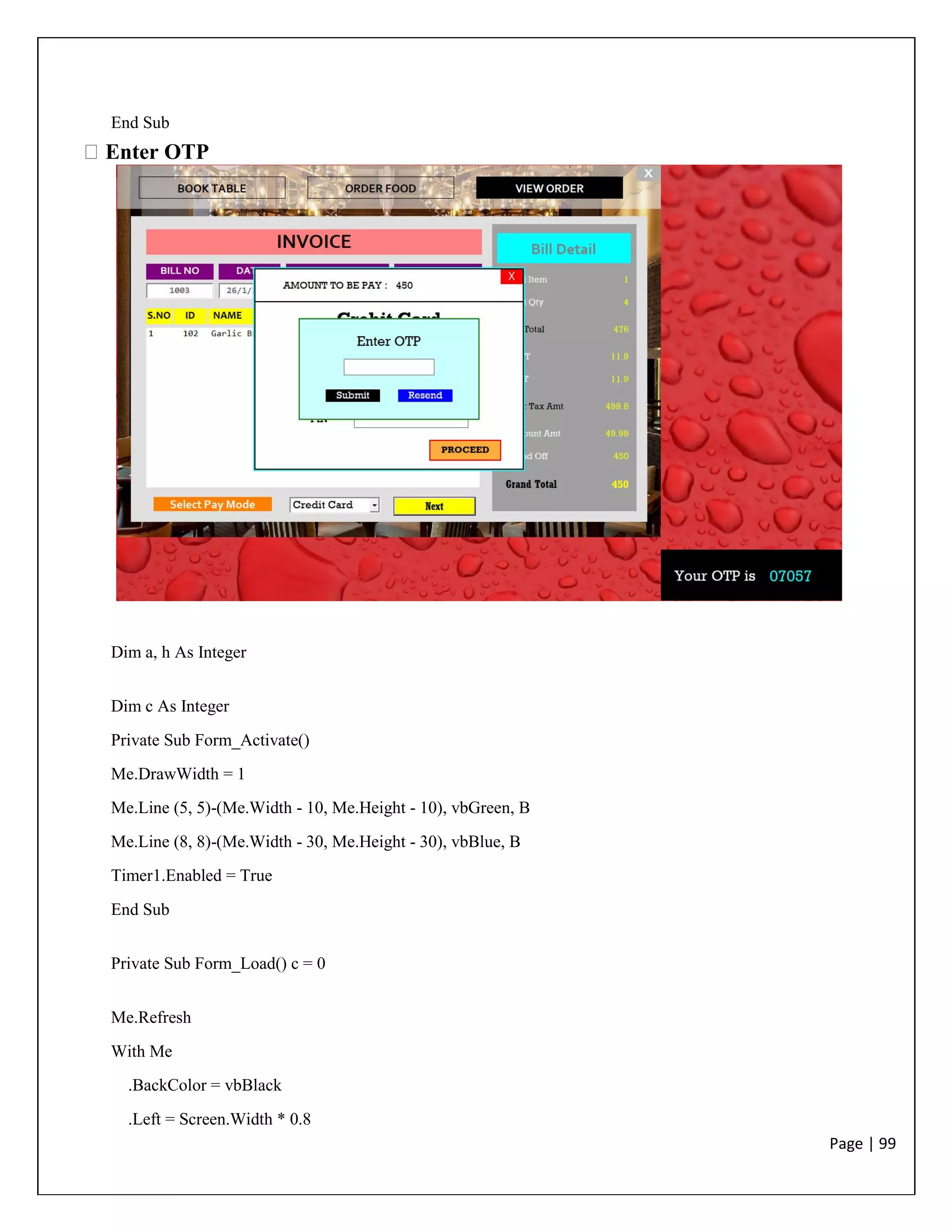 Page | 99
End Sub
Enter OTP
Dim a, h As Integer
Dim c As Integer
Private Sub Form_Activate()
Me.DrawWidth = 1
Me.Line (5, 5)-(Me.Width - 10, Me.Height - 10), vbGreen, B
Me.Line (8, 8)-(Me.Width - 30, Me.Height - 30), vbBlue, B
Timer1.Enabled = True
End Sub
Private Sub Form_Load() c = 0
Me.Refresh
With Me
.BackColor = vbBlack
.Left = Screen.Width * 0.8
 