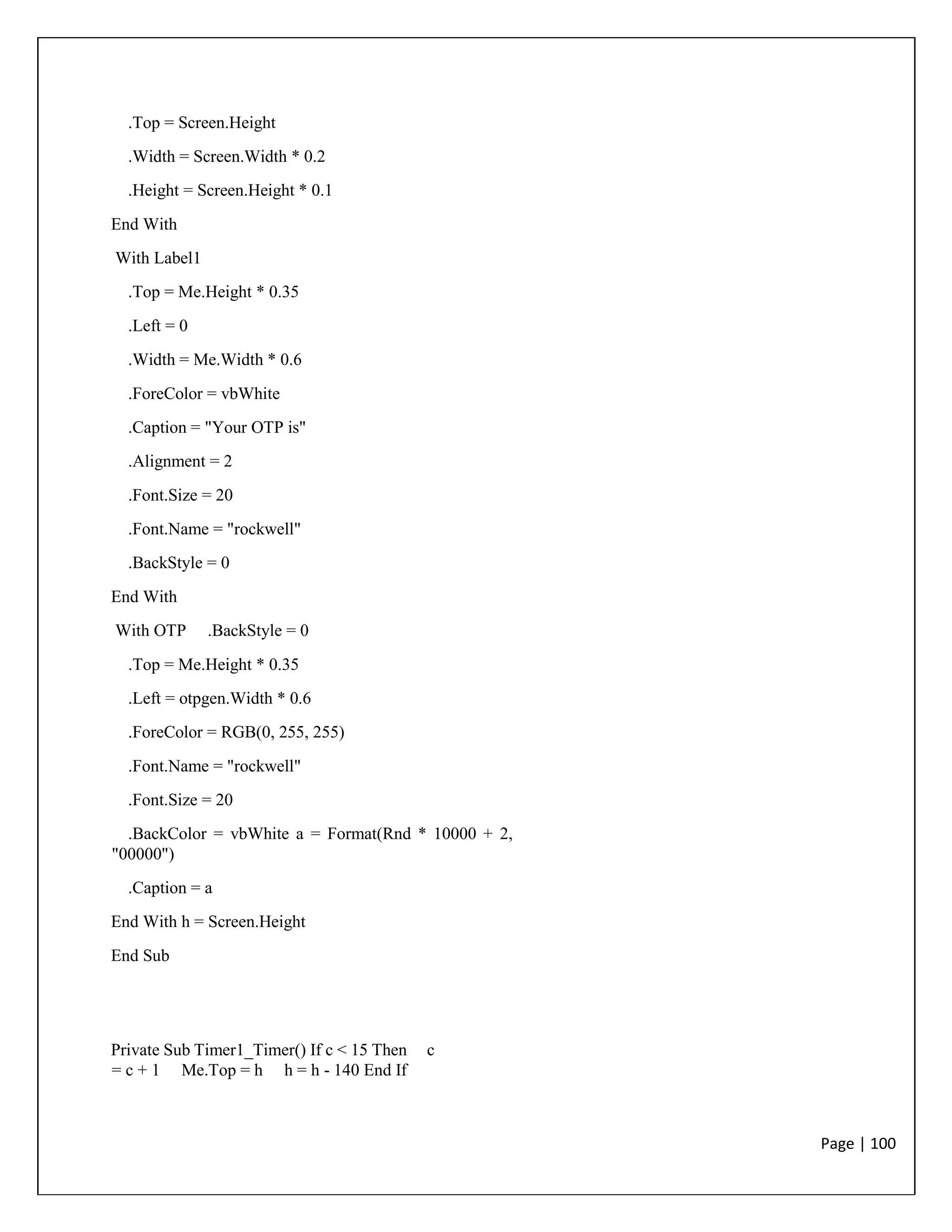 Page | 100
.Top = Screen.Height
.Width = Screen.Width * 0.2
.Height = Screen.Height * 0.1
End With
With Label1
.Top = Me.Height * 0.35
.Left = 0
.Width = Me.Width * 0.6
.ForeColor = vbWhite
.Caption = "Your OTP is"
.Alignment = 2
.Font.Size = 20
.Font.Name = "rockwell"
.BackStyle = 0
End With
With OTP .BackStyle = 0
.Top = Me.Height * 0.35
.Left = otpgen.Width * 0.6
.ForeColor = RGB(0, 255, 255)
.Font.Name = "rockwell"
.Font.Size = 20
.BackColor = vbWhite a = Format(Rnd * 10000 + 2,
"00000")
.Caption = a
End With h = Screen.Height
End Sub
Private Sub Timer1_Timer() If c < 15 Then c
= c + 1 Me.Top = h h = h - 140 End If
 