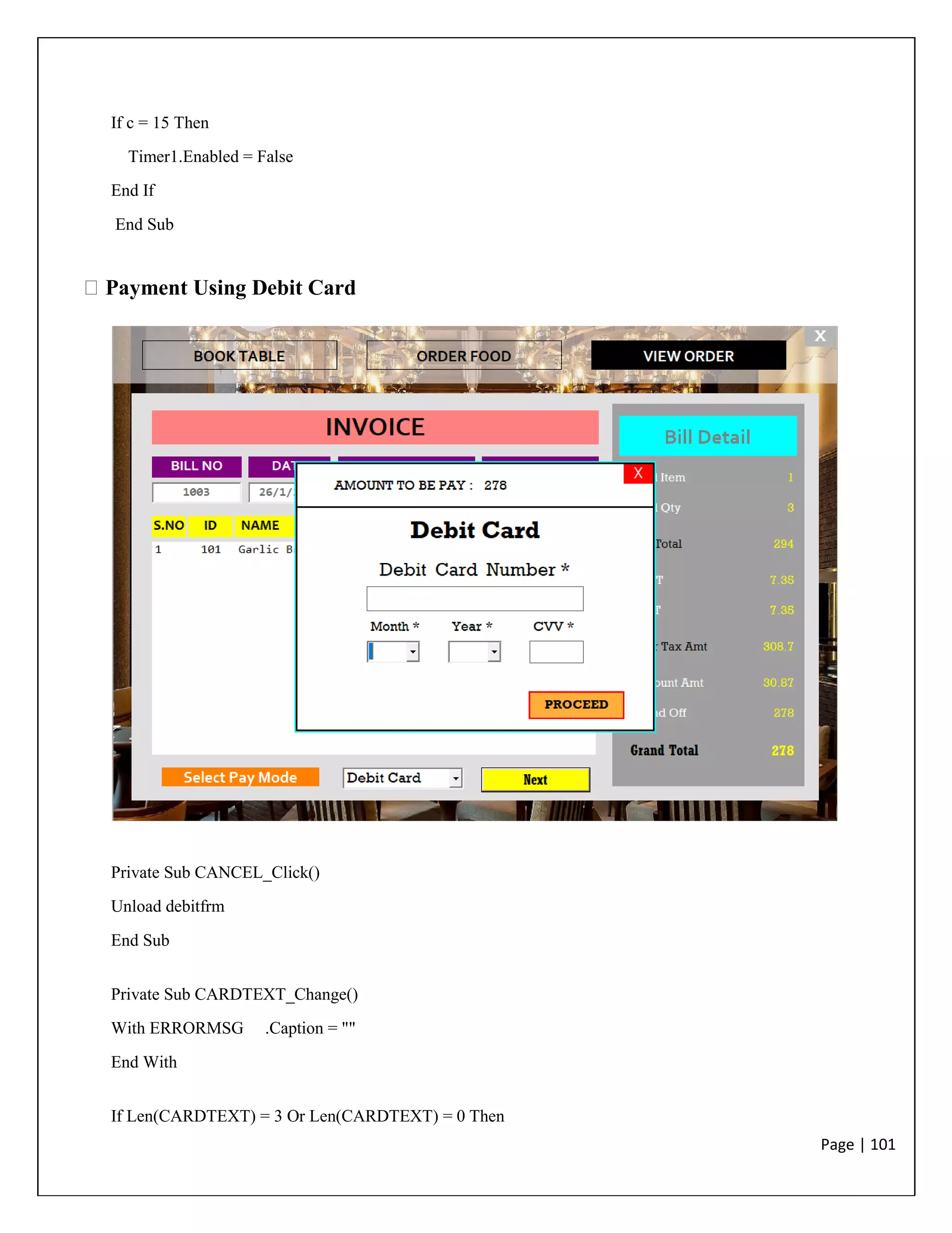 Page | 101
If c = 15 Then
Timer1.Enabled = False
End If
End Sub
Payment Using Debit Card
Private Sub CANCEL_Click()
Unload debitfrm
End Sub
Private Sub CARDTEXT_Change()
With ERRORMSG .Caption = ""
End With
If Len(CARDTEXT) = 3 Or Len(CARDTEXT) = 0 Then
 