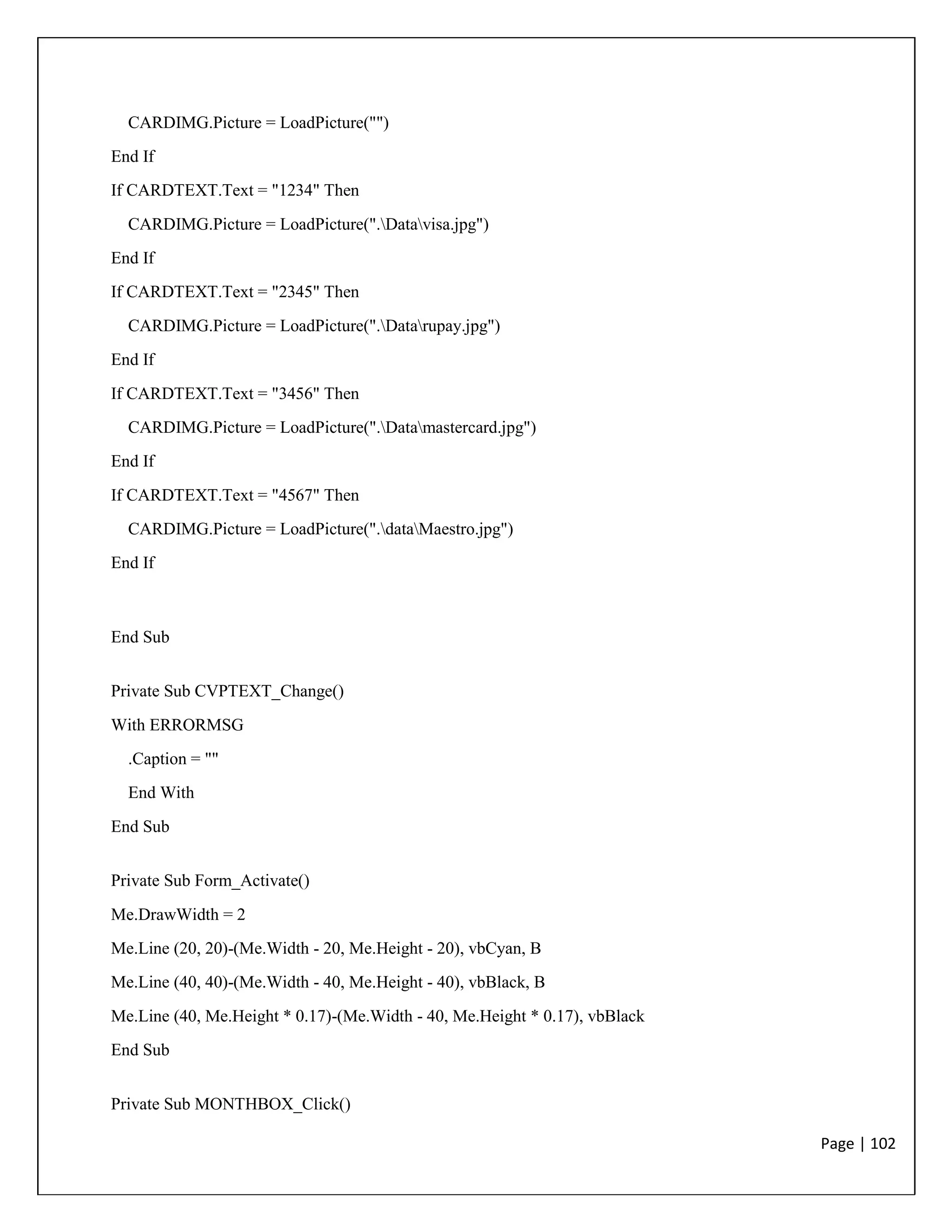 Page | 102
CARDIMG.Picture = LoadPicture("")
End If
If CARDTEXT.Text = "1234" Then
CARDIMG.Picture = LoadPicture(".Datavisa.jpg")
End If
If CARDTEXT.Text = "2345" Then
CARDIMG.Picture = LoadPicture(".Datarupay.jpg")
End If
If CARDTEXT.Text = "3456" Then
CARDIMG.Picture = LoadPicture(".Datamastercard.jpg")
End If
If CARDTEXT.Text = "4567" Then
CARDIMG.Picture = LoadPicture(".dataMaestro.jpg")
End If
End Sub
Private Sub CVPTEXT_Change()
With ERRORMSG
.Caption = ""
End With
End Sub
Private Sub Form_Activate()
Me.DrawWidth = 2
Me.Line (20, 20)-(Me.Width - 20, Me.Height - 20), vbCyan, B
Me.Line (40, 40)-(Me.Width - 40, Me.Height - 40), vbBlack, B
Me.Line (40, Me.Height * 0.17)-(Me.Width - 40, Me.Height * 0.17), vbBlack
End Sub
Private Sub MONTHBOX_Click()
 