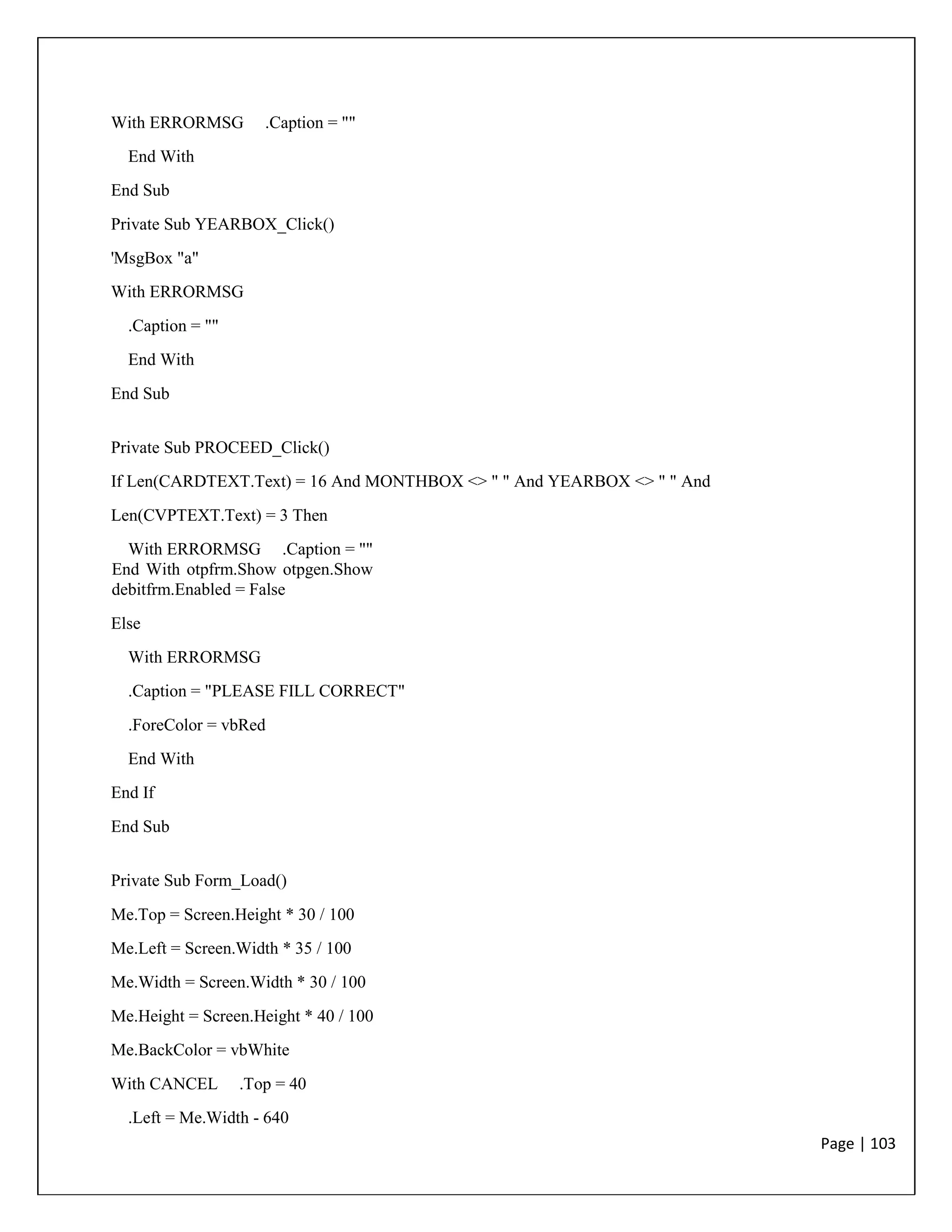 Page | 103
With ERRORMSG .Caption = ""
End With
End Sub
Private Sub YEARBOX_Click()
'MsgBox "a"
With ERRORMSG
.Caption = ""
End With
End Sub
Private Sub PROCEED_Click()
If Len(CARDTEXT.Text) = 16 And MONTHBOX <> " " And YEARBOX <> " " And
Len(CVPTEXT.Text) = 3 Then
With ERRORMSG .Caption = ""
End With otpfrm.Show otpgen.Show
debitfrm.Enabled = False
Else
With ERRORMSG
.Caption = "PLEASE FILL CORRECT"
.ForeColor = vbRed
End With
End If
End Sub
Private Sub Form_Load()
Me.Top = Screen.Height * 30 / 100
Me.Left = Screen.Width * 35 / 100
Me.Width = Screen.Width * 30 / 100
Me.Height = Screen.Height * 40 / 100
Me.BackColor = vbWhite
With CANCEL .Top = 40
.Left = Me.Width - 640
 