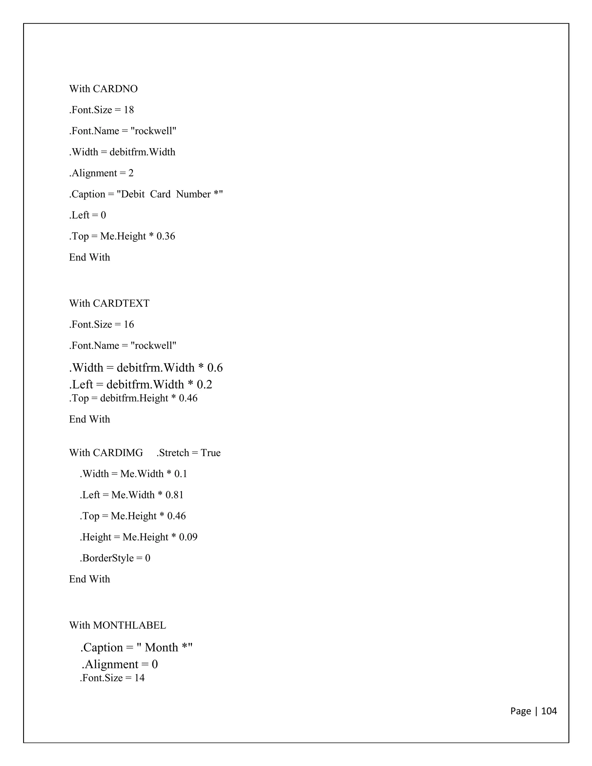 Page | 104
With CARDNO
.Font.Size = 18
.Font.Name = "rockwell"
.Width = debitfrm.Width
.Alignment = 2
.Caption = "Debit Card Number *"
.Left = 0
.Top = Me.Height * 0.36
End With
With CARDTEXT
.Font.Size = 16
.Font.Name = "rockwell"
.Width = debitfrm.Width * 0.6
.Left = debitfrm.Width * 0.2
.Top = debitfrm.Height * 0.46
End With
With CARDIMG .Stretch = True
.Width = Me.Width * 0.1
.Left = Me.Width * 0.81
.Top = Me.Height * 0.46
.Height = Me.Height * 0.09
.BorderStyle = 0
End With
With MONTHLABEL
.Caption = " Month *"
.Alignment = 0
.Font.Size = 14
 