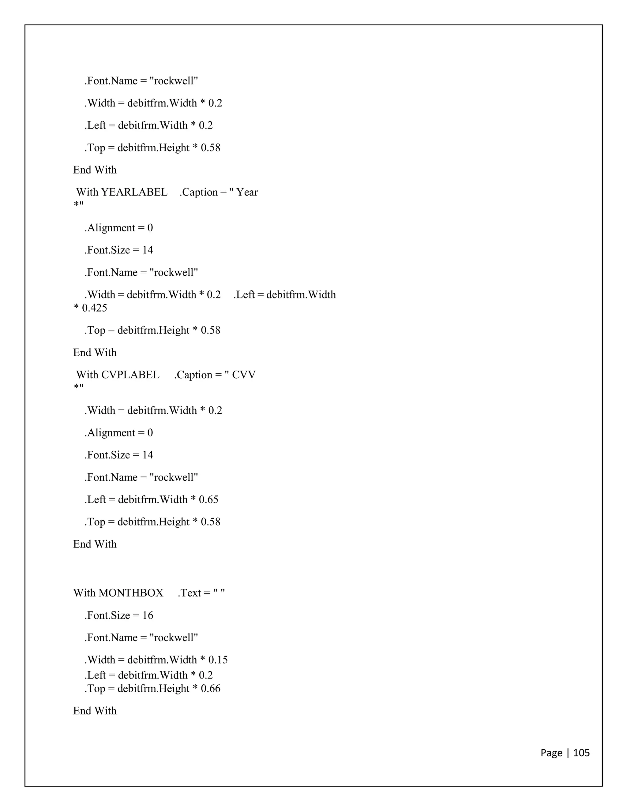 Page | 105
.Font.Name = "rockwell"
.Width = debitfrm.Width * 0.2
.Left = debitfrm.Width * 0.2
.Top = debitfrm.Height * 0.58
End With
With YEARLABEL .Caption = " Year
*"
.Alignment = 0
.Font.Size = 14
.Font.Name = "rockwell"
.Width = debitfrm.Width * 0.2 .Left = debitfrm.Width
* 0.425
.Top = debitfrm.Height * 0.58
End With
With CVPLABEL .Caption = " CVV
*"
.Width = debitfrm.Width * 0.2
.Alignment = 0
.Font.Size = 14
.Font.Name = "rockwell"
.Left = debitfrm.Width * 0.65
.Top = debitfrm.Height * 0.58
End With
With MONTHBOX .Text = " "
.Font.Size = 16
.Font.Name = "rockwell"
.Width = debitfrm.Width * 0.15
.Left = debitfrm.Width * 0.2
.Top = debitfrm.Height * 0.66
End With
 