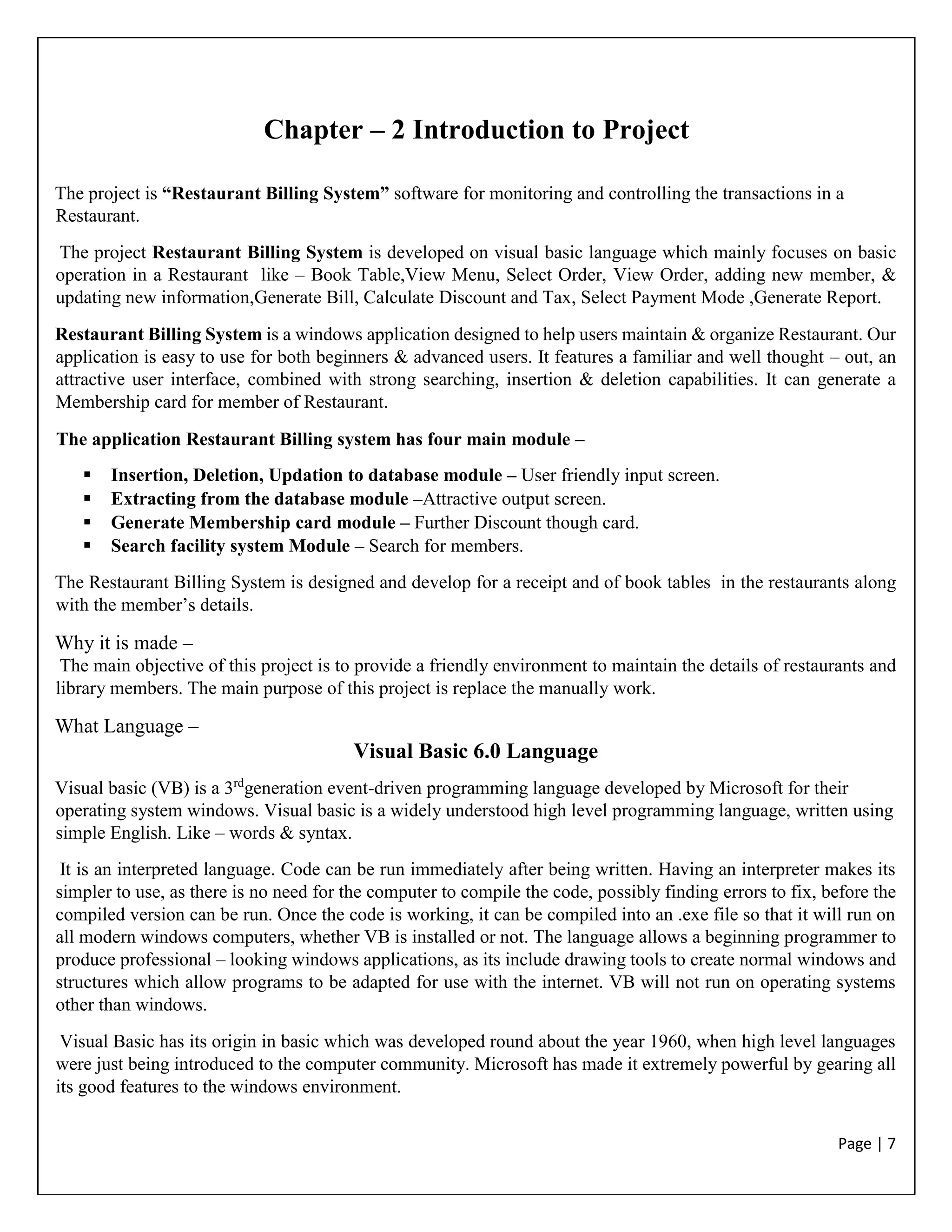 Page | 7
Chapter – 2 Introduction to Project
The project is “Restaurant Billing System” software for monitoring and controlling the transactions in a
Restaurant.
The project Restaurant Billing System is developed on visual basic language which mainly focuses on basic
operation in a Restaurant like – Book Table,View Menu, Select Order, View Order, adding new member, &
updating new information,Generate Bill, Calculate Discount and Tax, Select Payment Mode ,Generate Report.
Restaurant Billing System is a windows application designed to help users maintain & organize Restaurant. Our
application is easy to use for both beginners & advanced users. It features a familiar and well thought – out, an
attractive user interface, combined with strong searching, insertion & deletion capabilities. It can generate a
Membership card for member of Restaurant.
The application Restaurant Billing system has four main module –
 Insertion, Deletion, Updation to database module – User friendly input screen.
 Extracting from the database module –Attractive output screen.
 Generate Membership card module – Further Discount though card.
 Search facility system Module – Search for members.
The Restaurant Billing System is designed and develop for a receipt and of book tables in the restaurants along
with the member’s details.
Why it is made –
The main objective of this project is to provide a friendly environment to maintain the details of restaurants and
library members. The main purpose of this project is replace the manually work.
What Language –
Visual Basic 6.0 Language
Visual basic (VB) is a 3rd
generation event-driven programming language developed by Microsoft for their
operating system windows. Visual basic is a widely understood high level programming language, written using
simple English. Like – words & syntax.
It is an interpreted language. Code can be run immediately after being written. Having an interpreter makes its
simpler to use, as there is no need for the computer to compile the code, possibly finding errors to fix, before the
compiled version can be run. Once the code is working, it can be compiled into an .exe file so that it will run on
all modern windows computers, whether VB is installed or not. The language allows a beginning programmer to
produce professional – looking windows applications, as its include drawing tools to create normal windows and
structures which allow programs to be adapted for use with the internet. VB will not run on operating systems
other than windows.
Visual Basic has its origin in basic which was developed round about the year 1960, when high level languages
were just being introduced to the computer community. Microsoft has made it extremely powerful by gearing all
its good features to the windows environment.
 