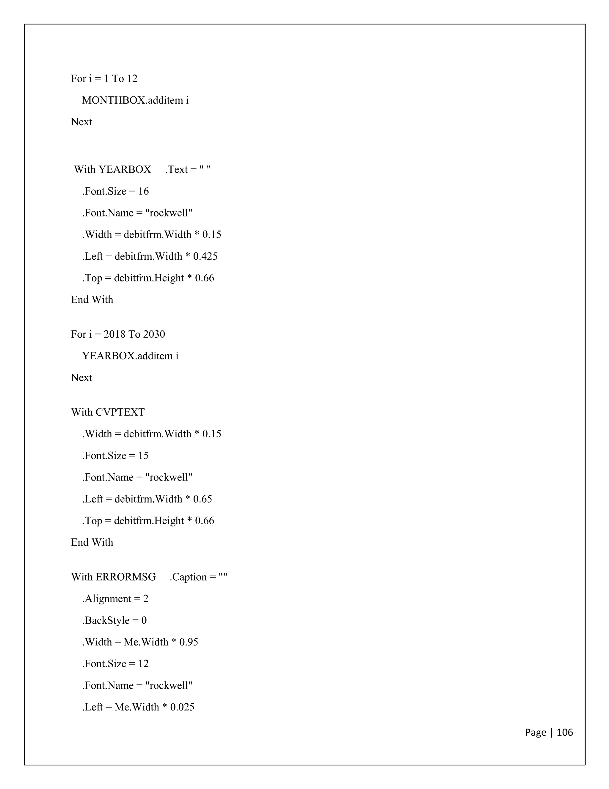 Page | 106
For i = 1 To 12
MONTHBOX.additem i
Next
With YEARBOX .Text = " "
.Font.Size = 16
.Font.Name = "rockwell"
.Width = debitfrm.Width * 0.15
.Left = debitfrm.Width * 0.425
.Top = debitfrm.Height * 0.66
End With
For i = 2018 To 2030
YEARBOX.additem i
Next
With CVPTEXT
.Width = debitfrm.Width * 0.15
.Font.Size = 15
.Font.Name = "rockwell"
.Left = debitfrm.Width * 0.65
.Top = debitfrm.Height * 0.66
End With
With ERRORMSG .Caption = ""
.Alignment = 2
.BackStyle = 0
.Width = Me.Width * 0.95
.Font.Size = 12
.Font.Name = "rockwell"
.Left = Me.Width * 0.025
 