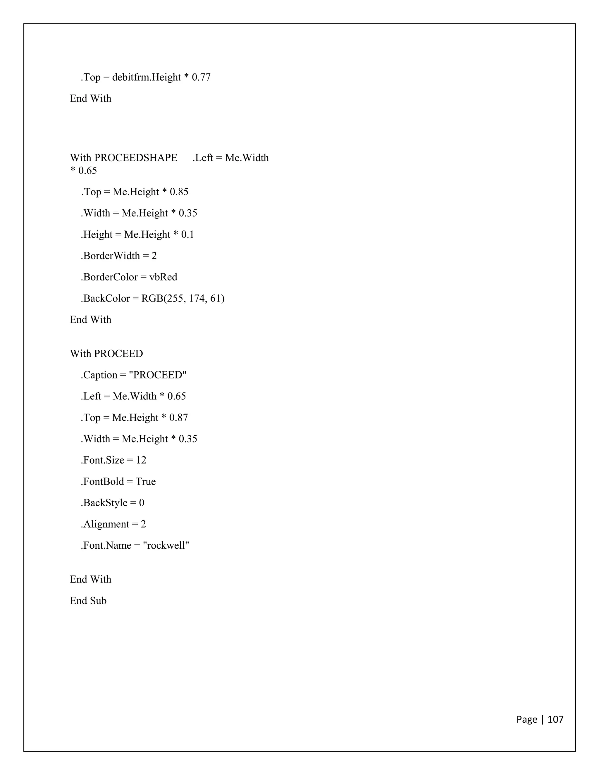 Page | 107
.Top = debitfrm.Height * 0.77
End With
With PROCEEDSHAPE .Left = Me.Width
* 0.65
.Top = Me.Height * 0.85
.Width = Me.Height * 0.35
.Height = Me.Height * 0.1
.BorderWidth = 2
.BorderColor = vbRed
.BackColor = RGB(255, 174, 61)
End With
With PROCEED
.Caption = "PROCEED"
.Left = Me.Width * 0.65
.Top = Me.Height * 0.87
.Width = Me.Height * 0.35
.Font.Size = 12
.FontBold = True
.BackStyle = 0
.Alignment = 2
.Font.Name = "rockwell"
End With
End Sub
 