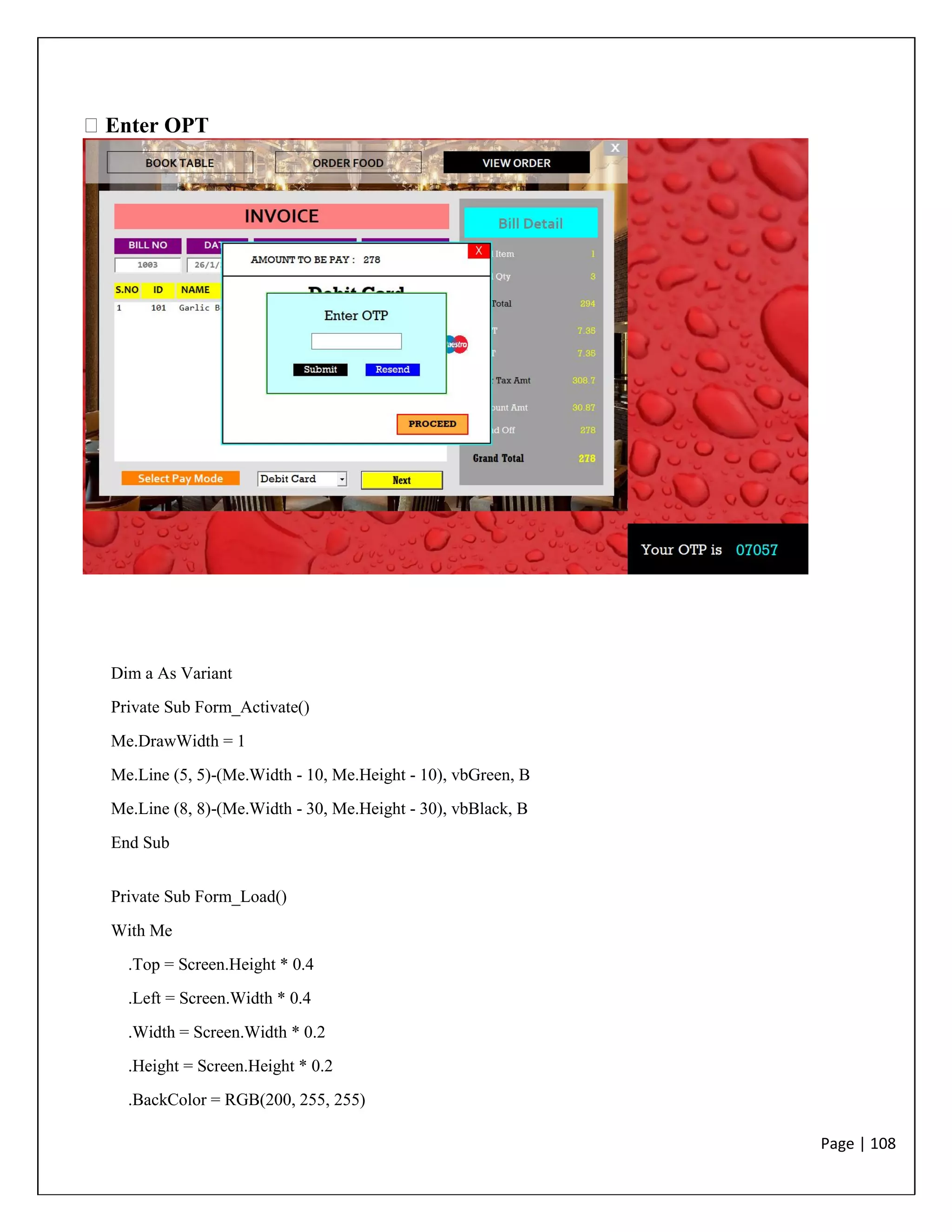 Page | 108
Enter OPT
Dim a As Variant
Private Sub Form_Activate()
Me.DrawWidth = 1
Me.Line (5, 5)-(Me.Width - 10, Me.Height - 10), vbGreen, B
Me.Line (8, 8)-(Me.Width - 30, Me.Height - 30), vbBlack, B
End Sub
Private Sub Form_Load()
With Me
.Top = Screen.Height * 0.4
.Left = Screen.Width * 0.4
.Width = Screen.Width * 0.2
.Height = Screen.Height * 0.2
.BackColor = RGB(200, 255, 255)
 