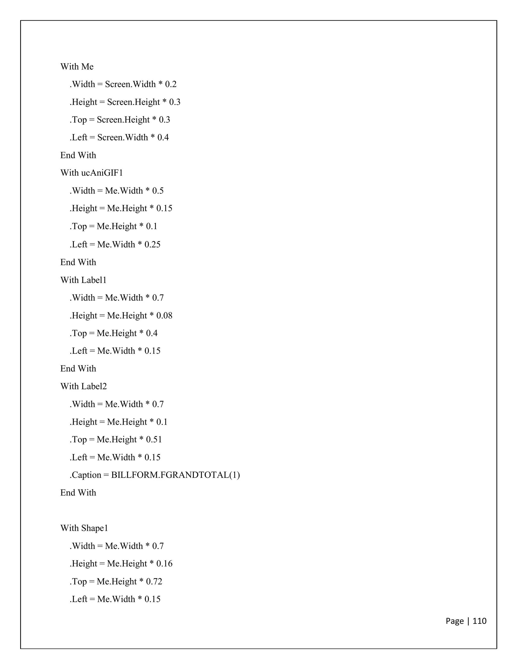Page | 110
With Me
.Width = Screen.Width * 0.2
.Height = Screen.Height * 0.3
.Top = Screen.Height * 0.3
.Left = Screen.Width * 0.4
End With
With ucAniGIF1
.Width = Me.Width * 0.5
.Height = Me.Height * 0.15
.Top = Me.Height * 0.1
.Left = Me.Width * 0.25
End With
With Label1
.Width = Me.Width * 0.7
.Height = Me.Height * 0.08
.Top = Me.Height * 0.4
.Left = Me.Width * 0.15
End With
With Label2
.Width = Me.Width * 0.7
.Height = Me.Height * 0.1
.Top = Me.Height * 0.51
.Left = Me.Width * 0.15
.Caption = BILLFORM.FGRANDTOTAL(1)
End With
With Shape1
.Width = Me.Width * 0.7
.Height = Me.Height * 0.16
.Top = Me.Height * 0.72
.Left = Me.Width * 0.15
 