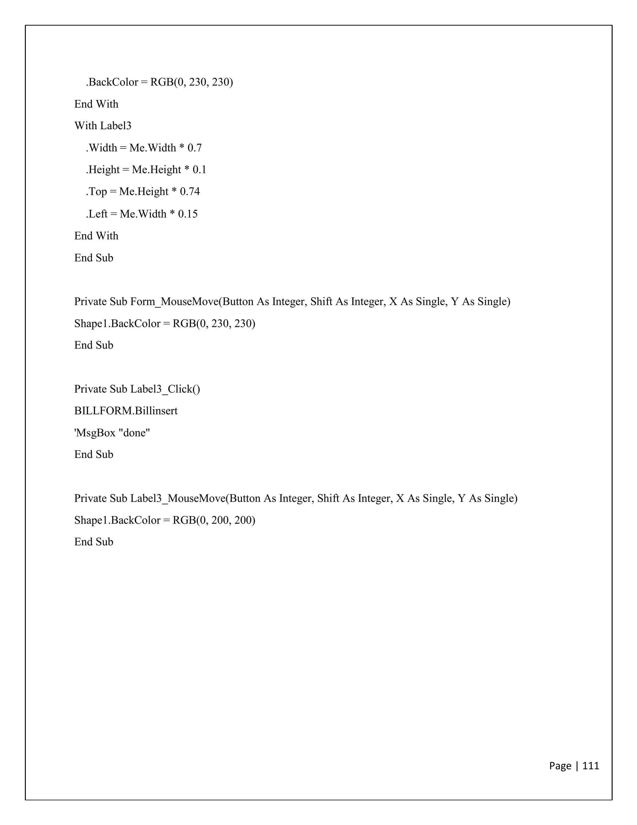 Page | 111
.BackColor = RGB(0, 230, 230)
End With
With Label3
.Width = Me.Width * 0.7
.Height = Me.Height * 0.1
.Top = Me.Height * 0.74
.Left = Me.Width * 0.15
End With
End Sub
Private Sub Form_MouseMove(Button As Integer, Shift As Integer, X As Single, Y As Single)
Shape1.BackColor = RGB(0, 230, 230)
End Sub
Private Sub Label3_Click()
BILLFORM.Billinsert
'MsgBox "done"
End Sub
Private Sub Label3_MouseMove(Button As Integer, Shift As Integer, X As Single, Y As Single)
Shape1.BackColor = RGB(0, 200, 200)
End Sub
 